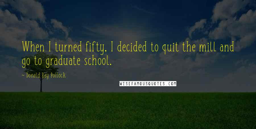 Donald Ray Pollock Quotes: When I turned fifty, I decided to quit the mill and go to graduate school.