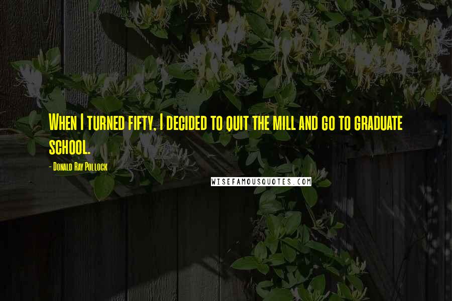 Donald Ray Pollock Quotes: When I turned fifty, I decided to quit the mill and go to graduate school.