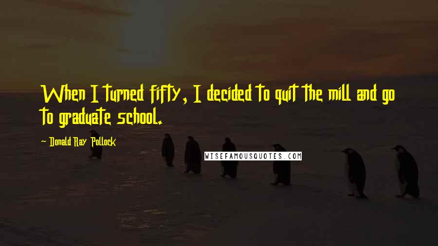 Donald Ray Pollock Quotes: When I turned fifty, I decided to quit the mill and go to graduate school.