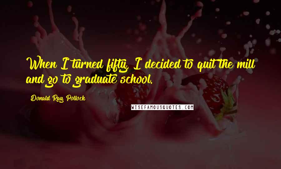 Donald Ray Pollock Quotes: When I turned fifty, I decided to quit the mill and go to graduate school.