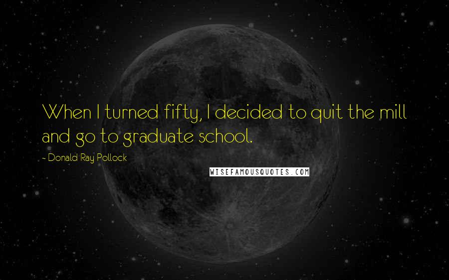 Donald Ray Pollock Quotes: When I turned fifty, I decided to quit the mill and go to graduate school.