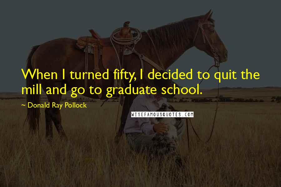 Donald Ray Pollock Quotes: When I turned fifty, I decided to quit the mill and go to graduate school.