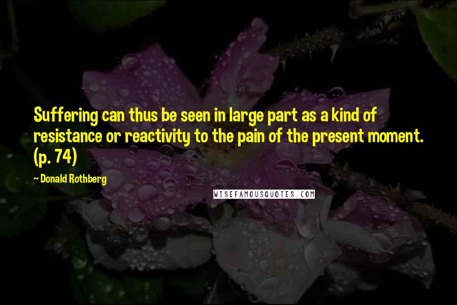 Donald Rothberg Quotes: Suffering can thus be seen in large part as a kind of resistance or reactivity to the pain of the present moment. (p. 74)