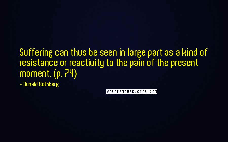 Donald Rothberg Quotes: Suffering can thus be seen in large part as a kind of resistance or reactivity to the pain of the present moment. (p. 74)