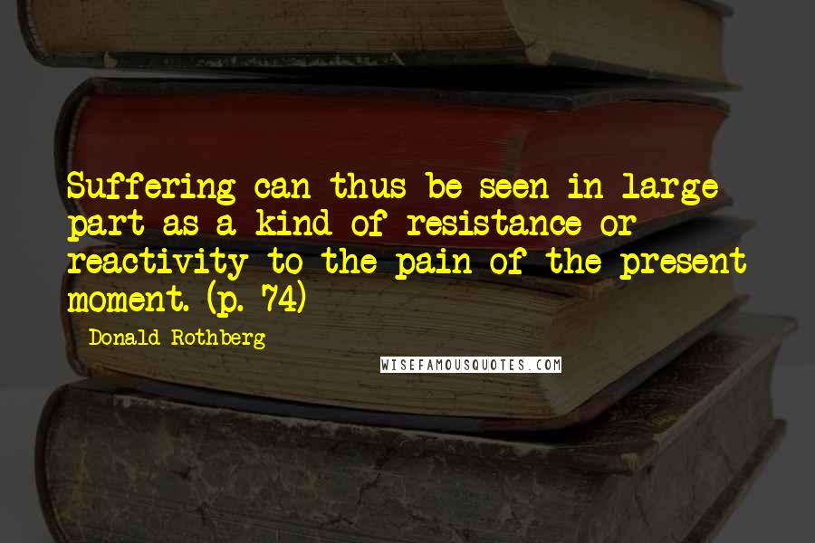 Donald Rothberg Quotes: Suffering can thus be seen in large part as a kind of resistance or reactivity to the pain of the present moment. (p. 74)