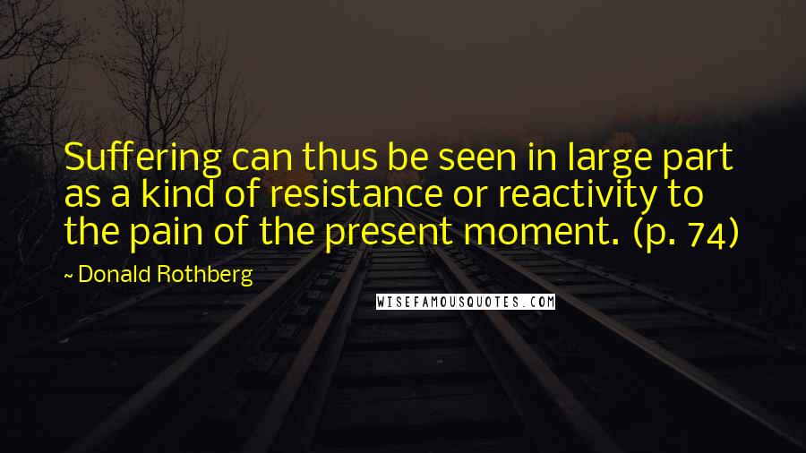 Donald Rothberg Quotes: Suffering can thus be seen in large part as a kind of resistance or reactivity to the pain of the present moment. (p. 74)