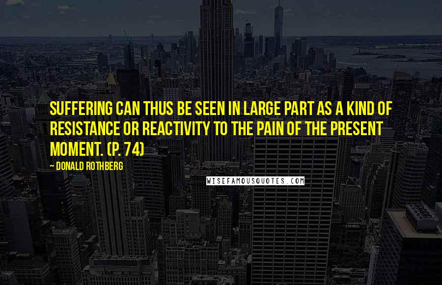 Donald Rothberg Quotes: Suffering can thus be seen in large part as a kind of resistance or reactivity to the pain of the present moment. (p. 74)