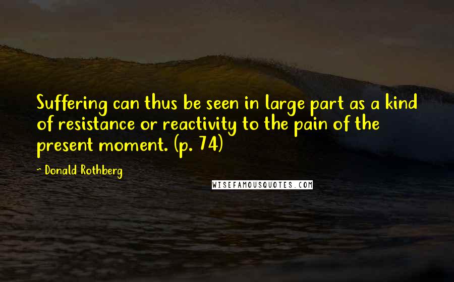 Donald Rothberg Quotes: Suffering can thus be seen in large part as a kind of resistance or reactivity to the pain of the present moment. (p. 74)