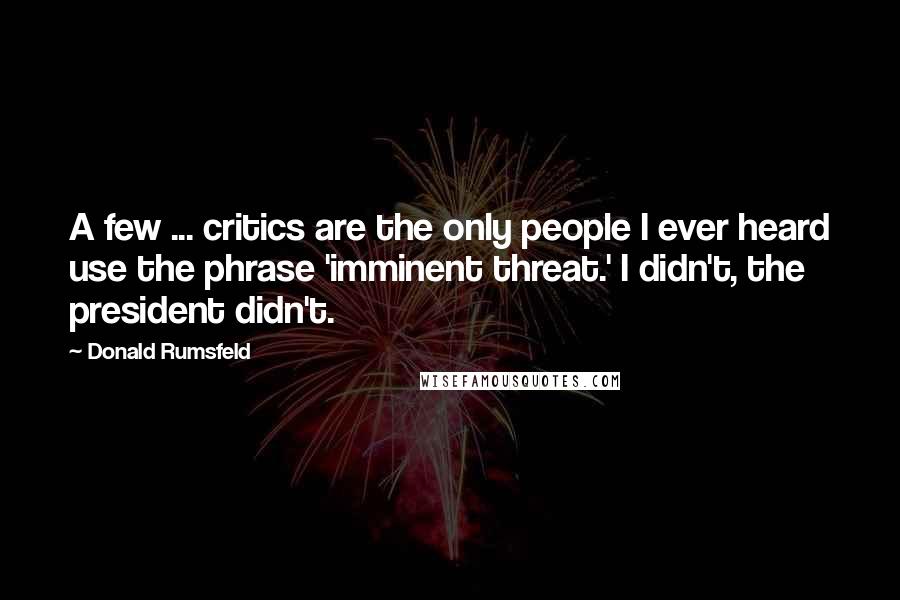 Donald Rumsfeld Quotes: A few ... critics are the only people I ever heard use the phrase 'imminent threat.' I didn't, the president didn't.