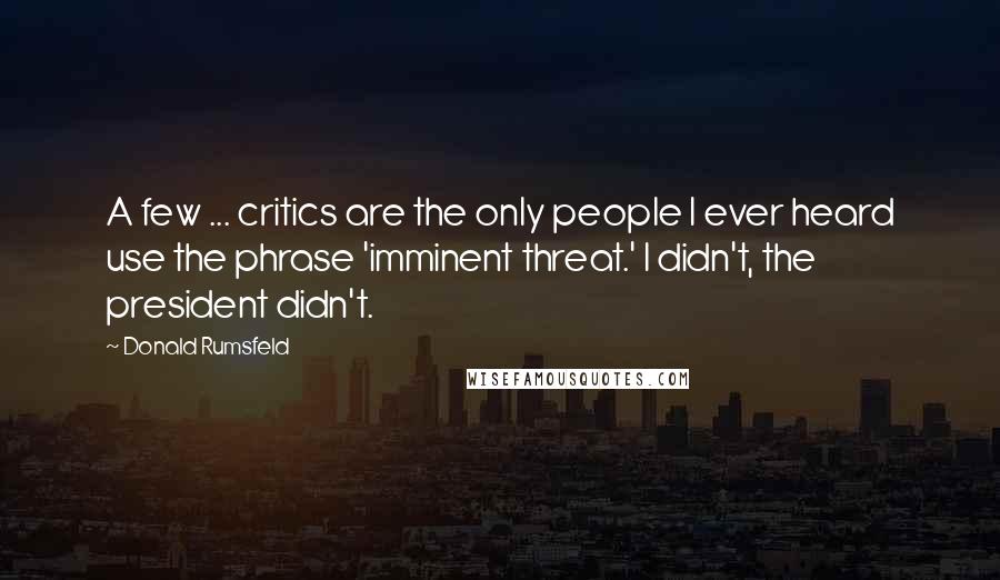 Donald Rumsfeld Quotes: A few ... critics are the only people I ever heard use the phrase 'imminent threat.' I didn't, the president didn't.