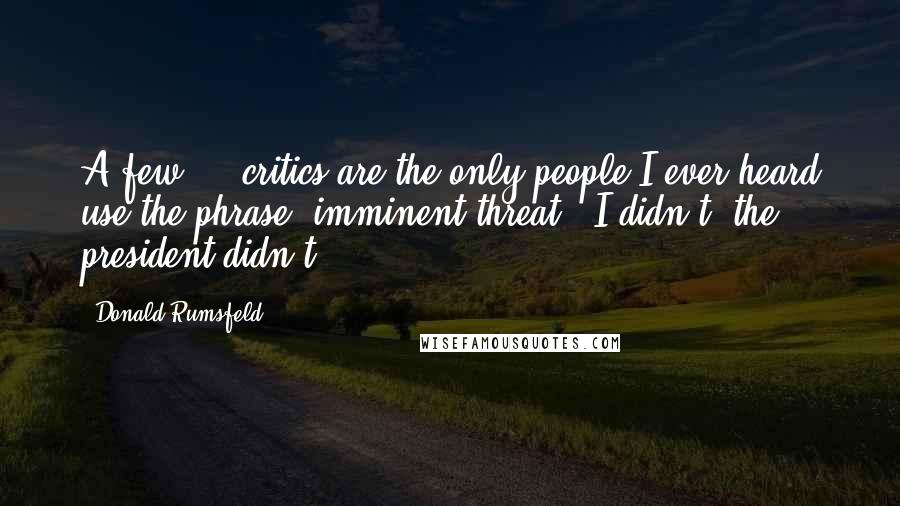 Donald Rumsfeld Quotes: A few ... critics are the only people I ever heard use the phrase 'imminent threat.' I didn't, the president didn't.