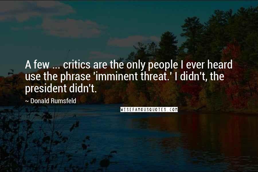Donald Rumsfeld Quotes: A few ... critics are the only people I ever heard use the phrase 'imminent threat.' I didn't, the president didn't.