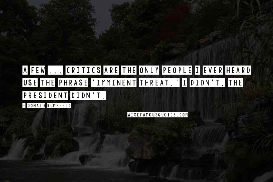 Donald Rumsfeld Quotes: A few ... critics are the only people I ever heard use the phrase 'imminent threat.' I didn't, the president didn't.