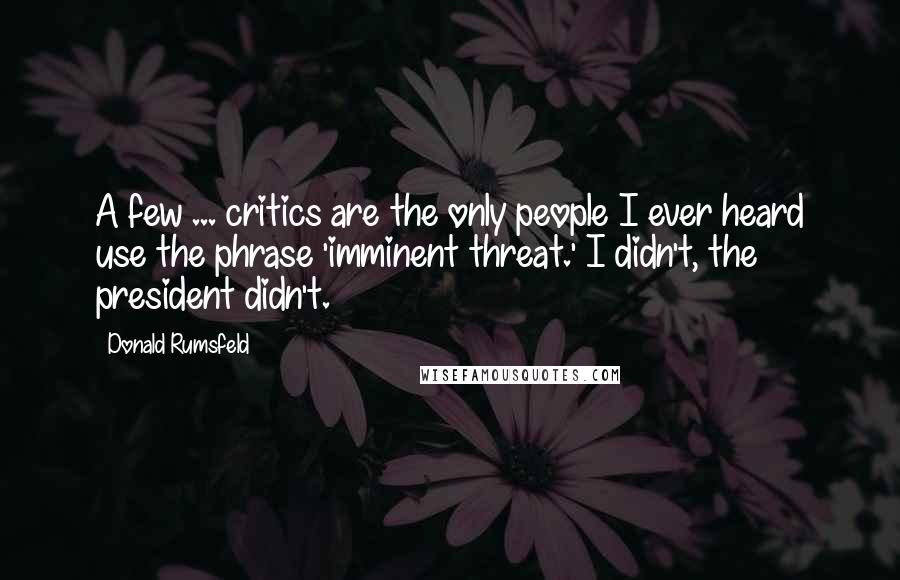 Donald Rumsfeld Quotes: A few ... critics are the only people I ever heard use the phrase 'imminent threat.' I didn't, the president didn't.