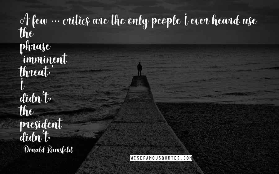 Donald Rumsfeld Quotes: A few ... critics are the only people I ever heard use the phrase 'imminent threat.' I didn't, the president didn't.