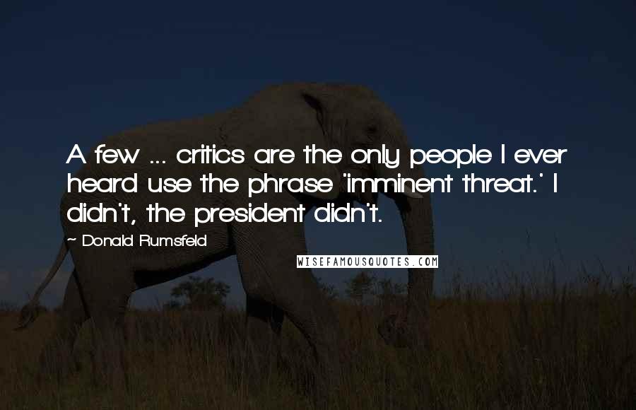Donald Rumsfeld Quotes: A few ... critics are the only people I ever heard use the phrase 'imminent threat.' I didn't, the president didn't.
