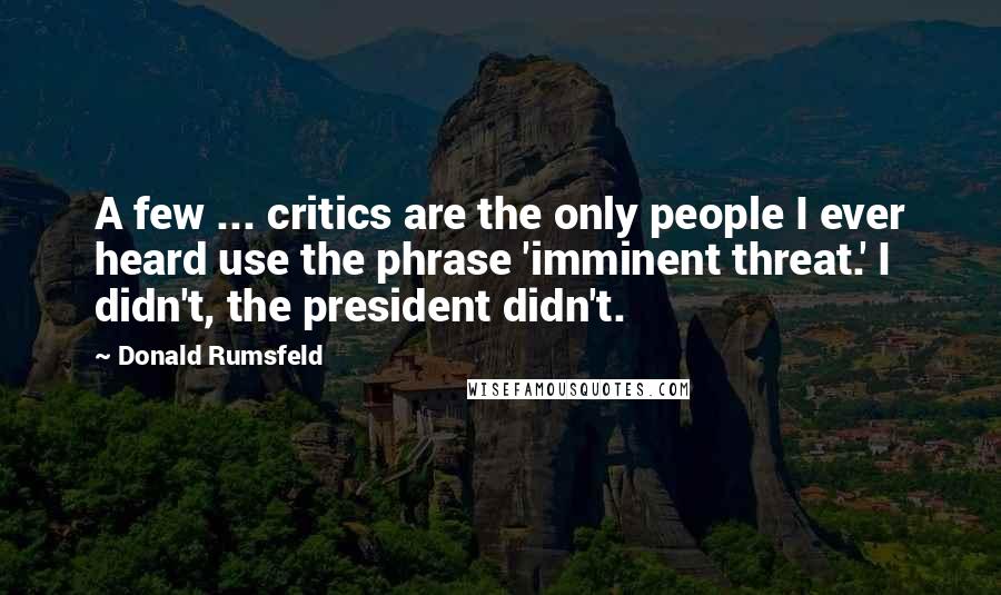 Donald Rumsfeld Quotes: A few ... critics are the only people I ever heard use the phrase 'imminent threat.' I didn't, the president didn't.