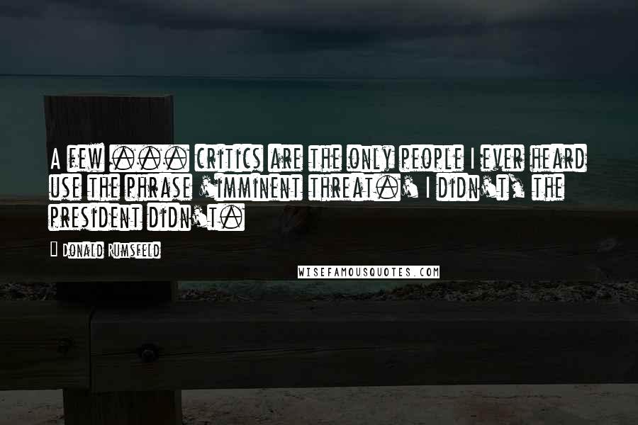 Donald Rumsfeld Quotes: A few ... critics are the only people I ever heard use the phrase 'imminent threat.' I didn't, the president didn't.