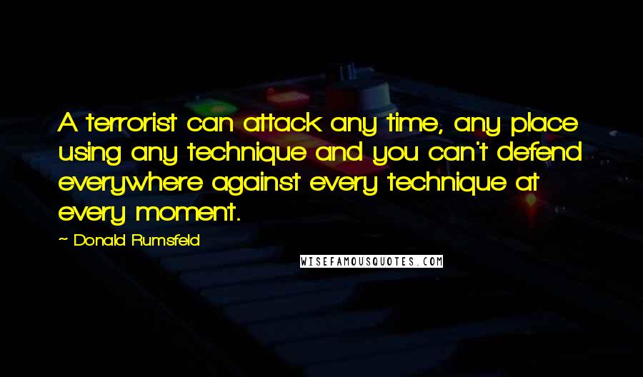 Donald Rumsfeld Quotes: A terrorist can attack any time, any place using any technique and you can't defend everywhere against every technique at every moment.