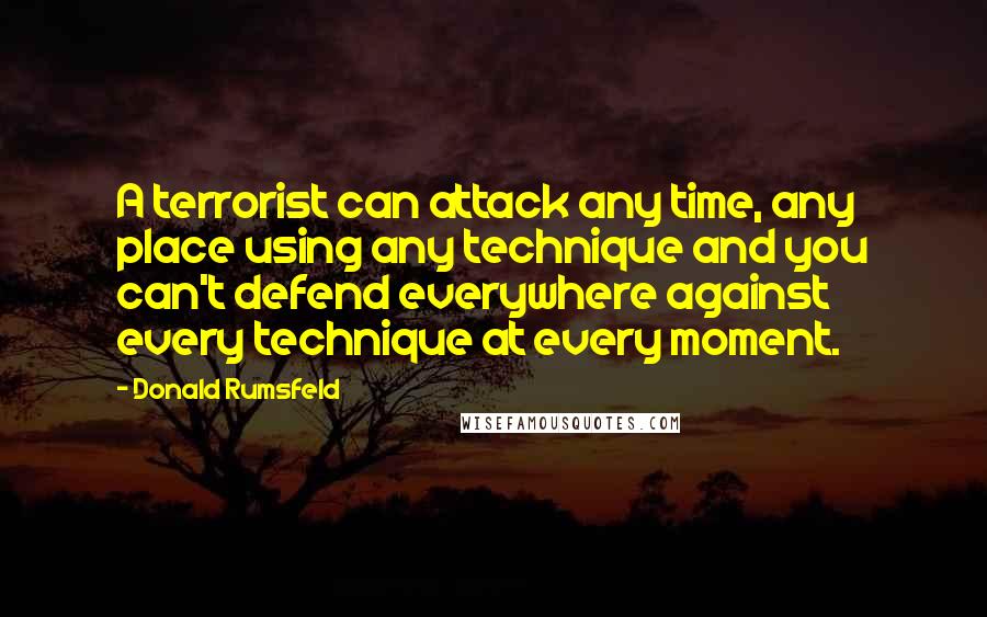 Donald Rumsfeld Quotes: A terrorist can attack any time, any place using any technique and you can't defend everywhere against every technique at every moment.