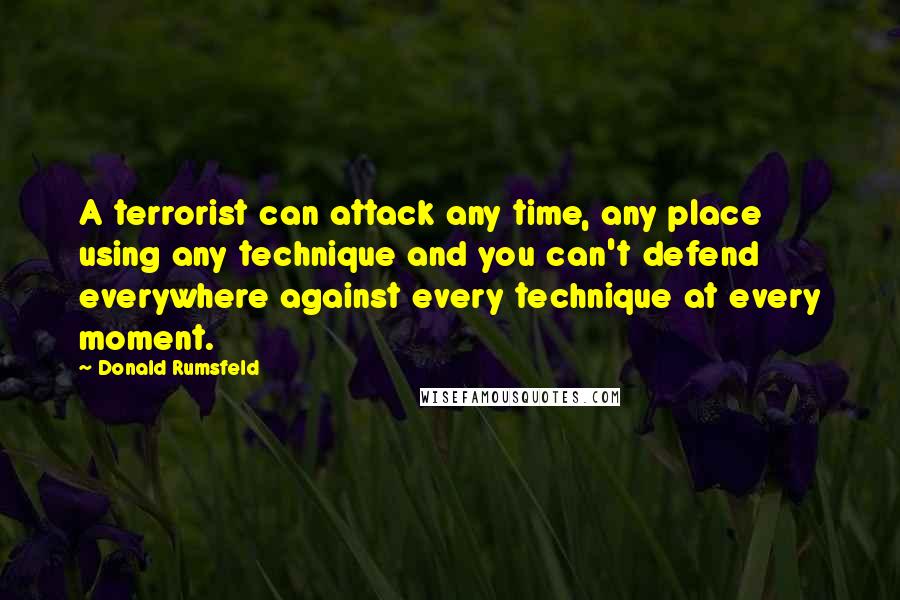 Donald Rumsfeld Quotes: A terrorist can attack any time, any place using any technique and you can't defend everywhere against every technique at every moment.