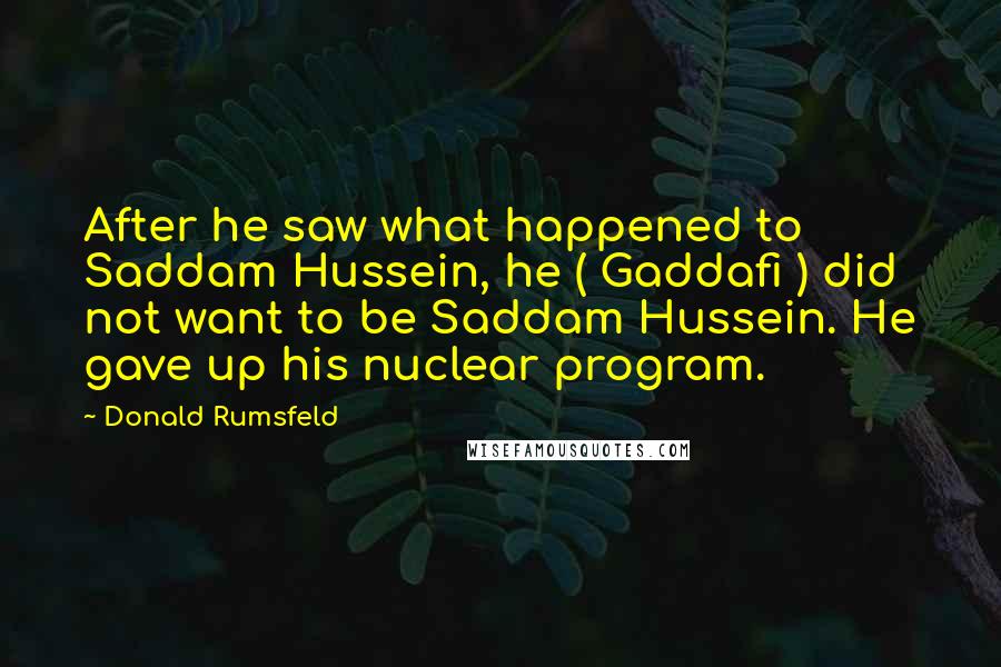 Donald Rumsfeld Quotes: After he saw what happened to Saddam Hussein, he ( Gaddafi ) did not want to be Saddam Hussein. He gave up his nuclear program.