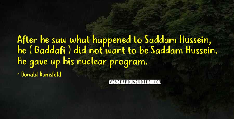 Donald Rumsfeld Quotes: After he saw what happened to Saddam Hussein, he ( Gaddafi ) did not want to be Saddam Hussein. He gave up his nuclear program.