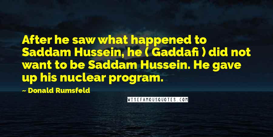 Donald Rumsfeld Quotes: After he saw what happened to Saddam Hussein, he ( Gaddafi ) did not want to be Saddam Hussein. He gave up his nuclear program.