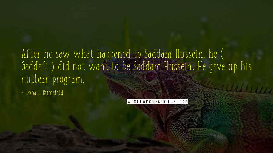 Donald Rumsfeld Quotes: After he saw what happened to Saddam Hussein, he ( Gaddafi ) did not want to be Saddam Hussein. He gave up his nuclear program.