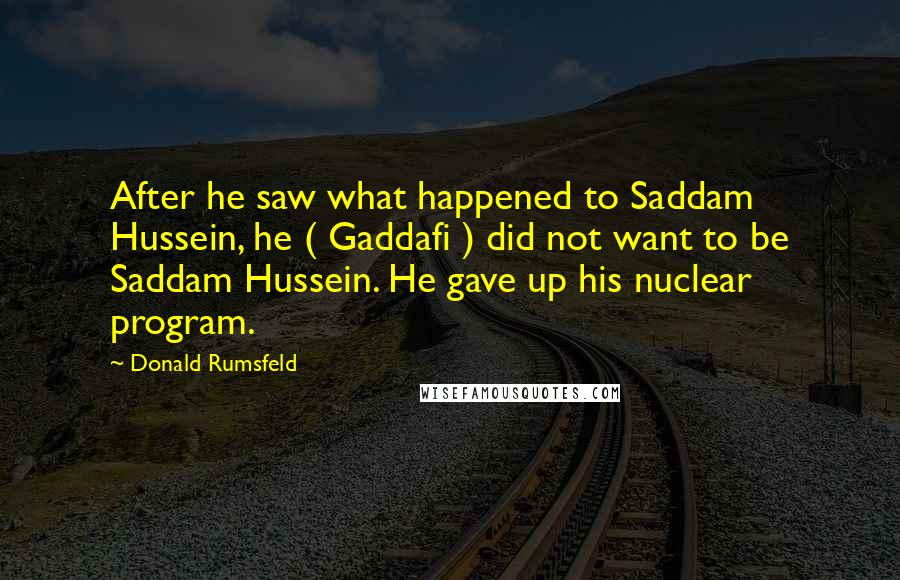 Donald Rumsfeld Quotes: After he saw what happened to Saddam Hussein, he ( Gaddafi ) did not want to be Saddam Hussein. He gave up his nuclear program.