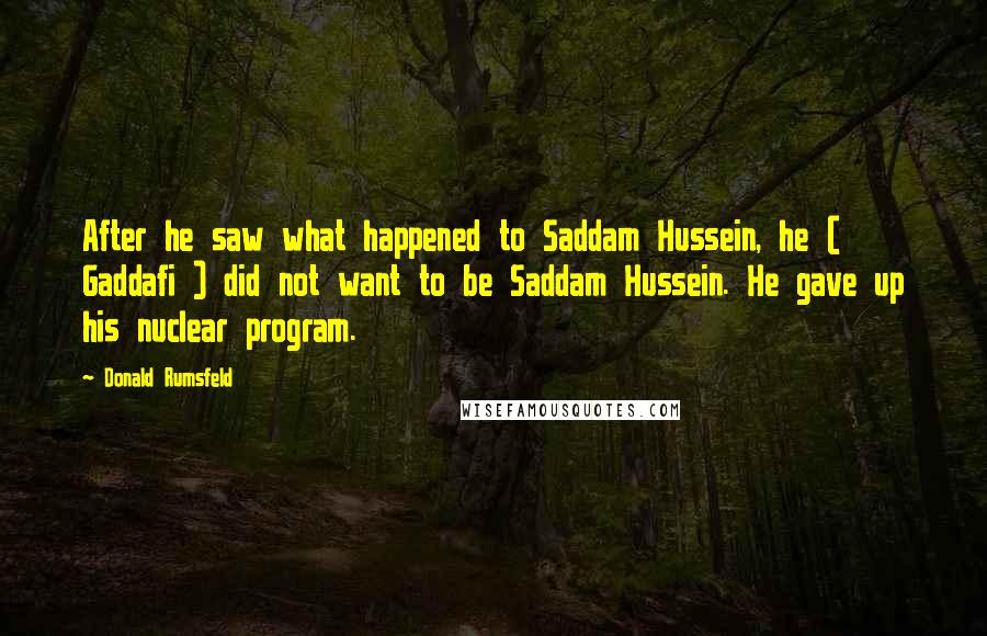 Donald Rumsfeld Quotes: After he saw what happened to Saddam Hussein, he ( Gaddafi ) did not want to be Saddam Hussein. He gave up his nuclear program.