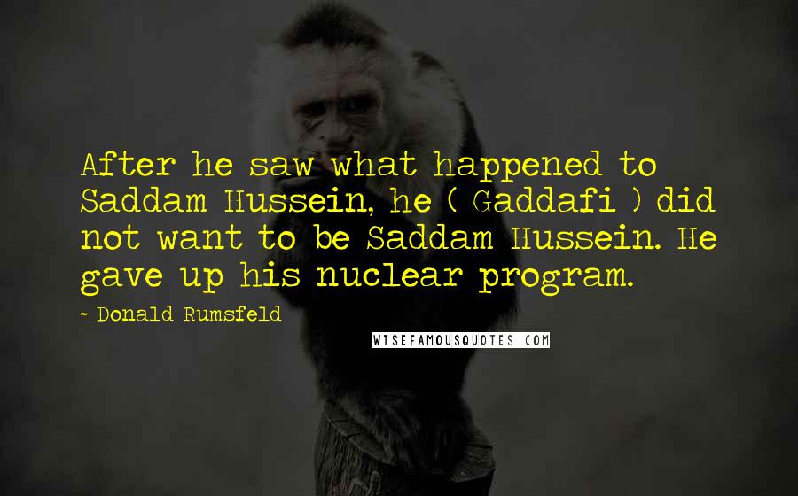 Donald Rumsfeld Quotes: After he saw what happened to Saddam Hussein, he ( Gaddafi ) did not want to be Saddam Hussein. He gave up his nuclear program.