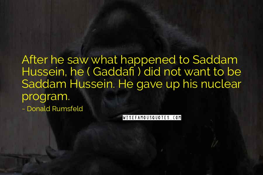 Donald Rumsfeld Quotes: After he saw what happened to Saddam Hussein, he ( Gaddafi ) did not want to be Saddam Hussein. He gave up his nuclear program.