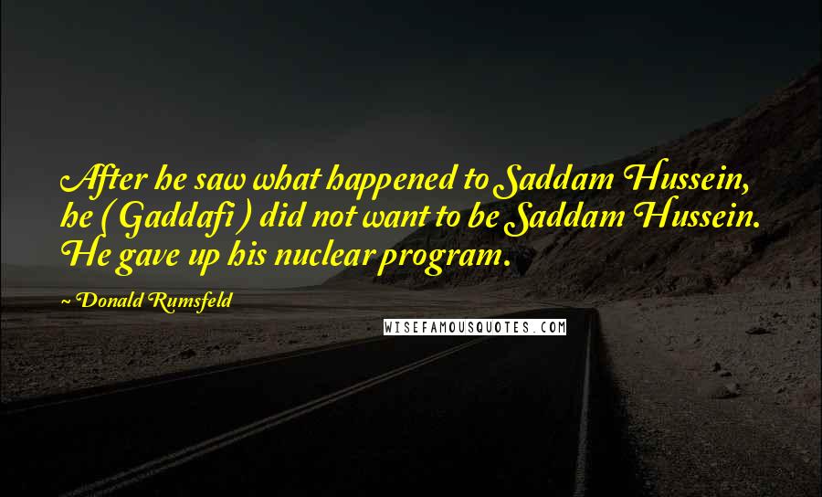 Donald Rumsfeld Quotes: After he saw what happened to Saddam Hussein, he ( Gaddafi ) did not want to be Saddam Hussein. He gave up his nuclear program.