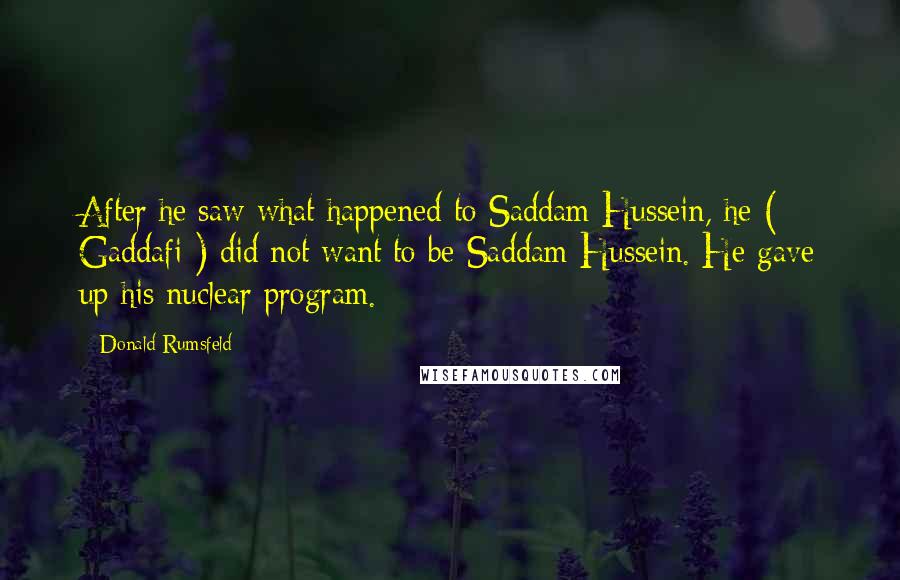 Donald Rumsfeld Quotes: After he saw what happened to Saddam Hussein, he ( Gaddafi ) did not want to be Saddam Hussein. He gave up his nuclear program.