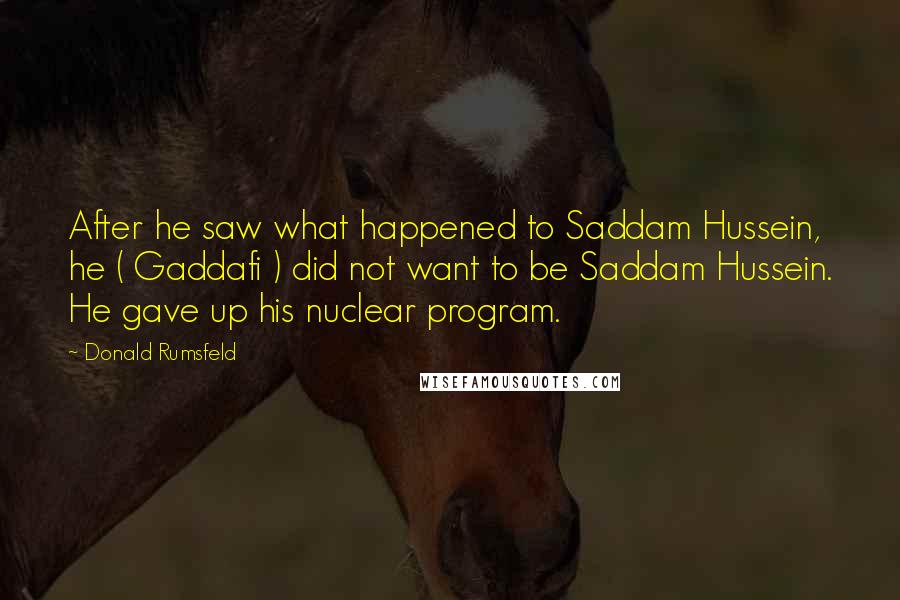 Donald Rumsfeld Quotes: After he saw what happened to Saddam Hussein, he ( Gaddafi ) did not want to be Saddam Hussein. He gave up his nuclear program.