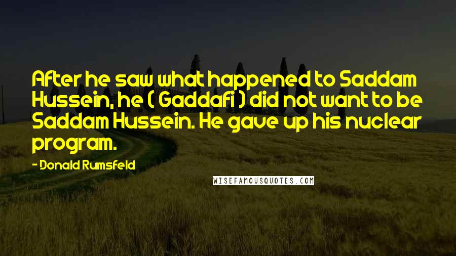 Donald Rumsfeld Quotes: After he saw what happened to Saddam Hussein, he ( Gaddafi ) did not want to be Saddam Hussein. He gave up his nuclear program.