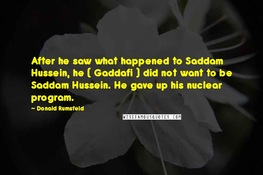 Donald Rumsfeld Quotes: After he saw what happened to Saddam Hussein, he ( Gaddafi ) did not want to be Saddam Hussein. He gave up his nuclear program.