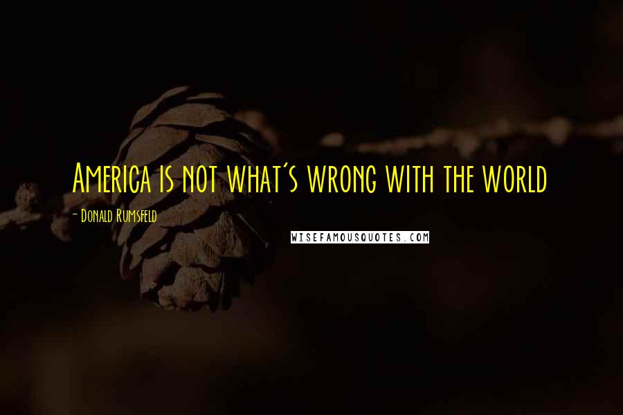 Donald Rumsfeld Quotes: America is not what's wrong with the world