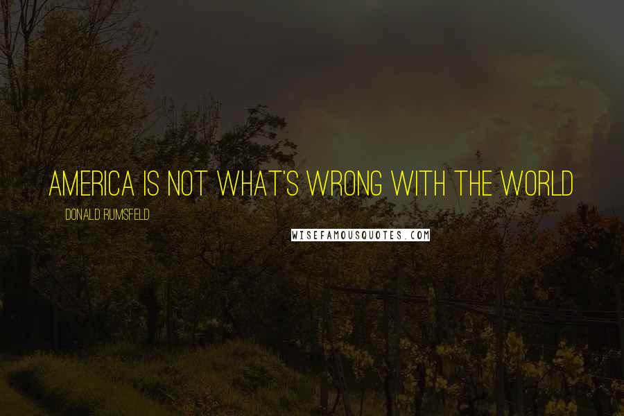 Donald Rumsfeld Quotes: America is not what's wrong with the world