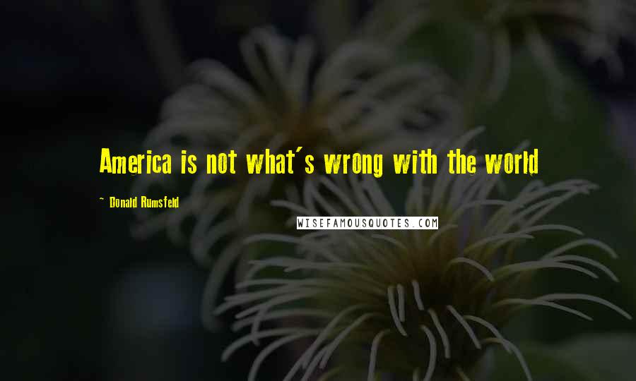 Donald Rumsfeld Quotes: America is not what's wrong with the world