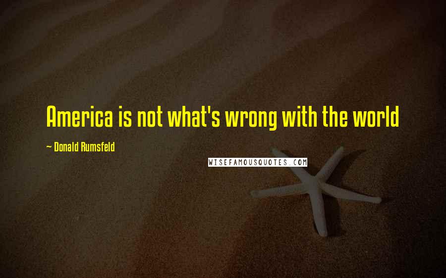 Donald Rumsfeld Quotes: America is not what's wrong with the world