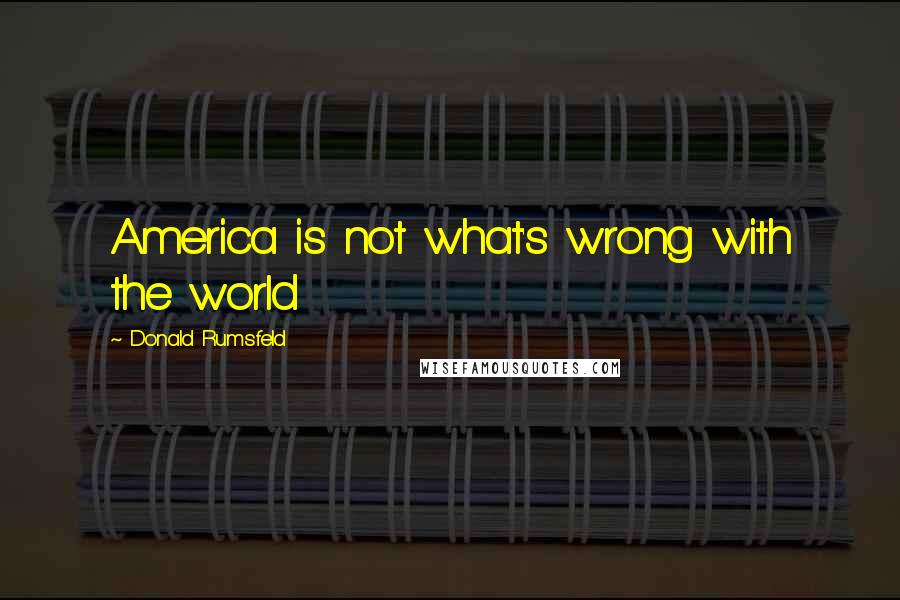 Donald Rumsfeld Quotes: America is not what's wrong with the world