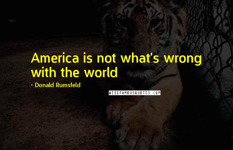 Donald Rumsfeld Quotes: America is not what's wrong with the world