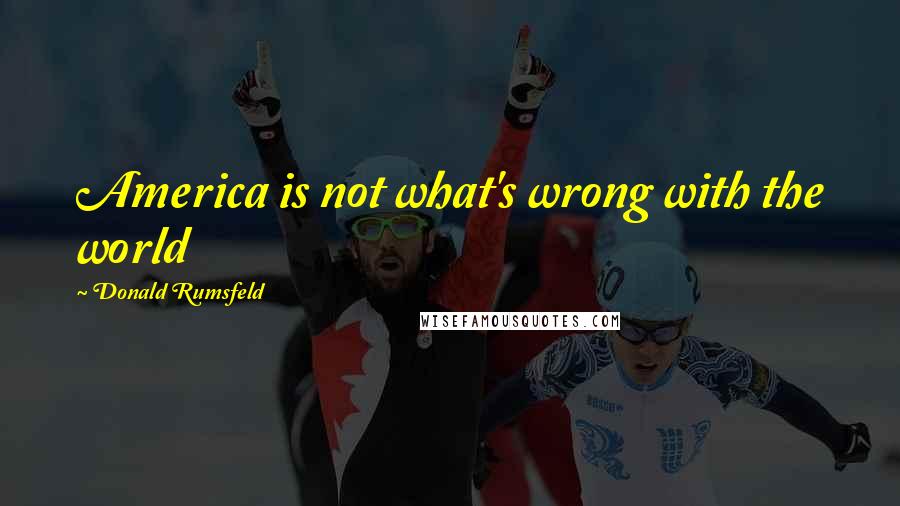 Donald Rumsfeld Quotes: America is not what's wrong with the world