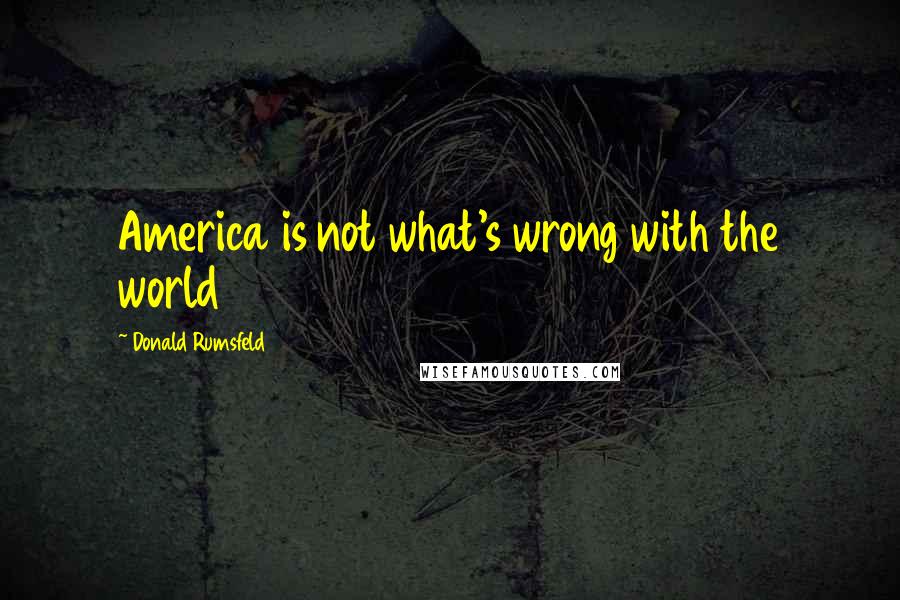 Donald Rumsfeld Quotes: America is not what's wrong with the world