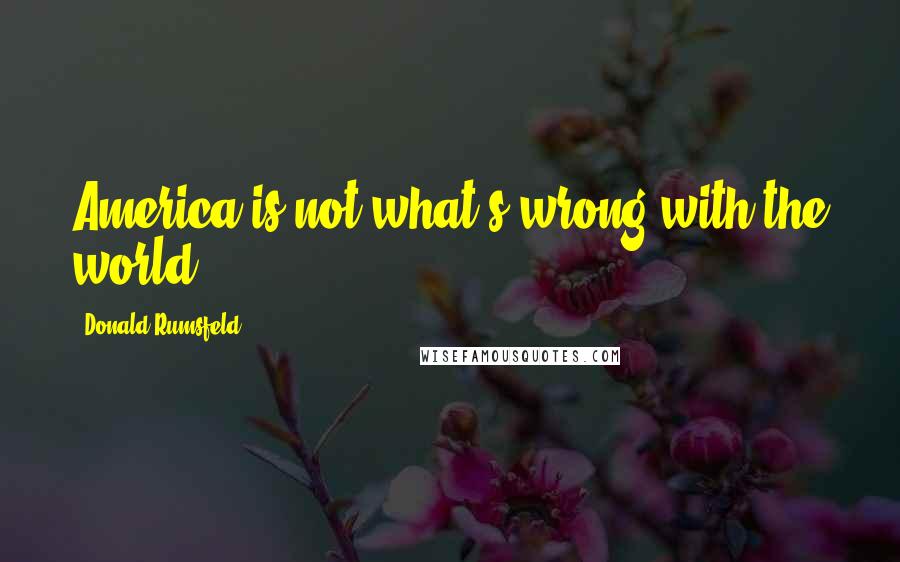 Donald Rumsfeld Quotes: America is not what's wrong with the world