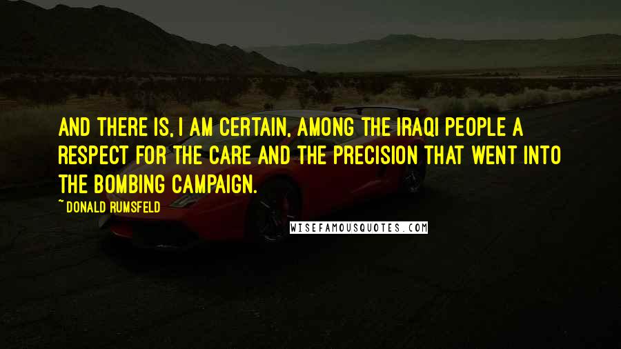 Donald Rumsfeld Quotes: And there is, I am certain, among the Iraqi people a respect for the care and the precision that went into the bombing campaign.