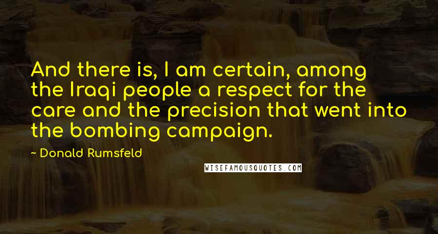 Donald Rumsfeld Quotes: And there is, I am certain, among the Iraqi people a respect for the care and the precision that went into the bombing campaign.