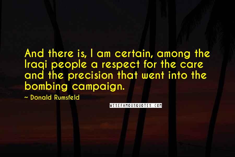 Donald Rumsfeld Quotes: And there is, I am certain, among the Iraqi people a respect for the care and the precision that went into the bombing campaign.